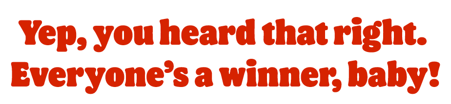 Yep, you heard that right. Everyone's a winner, baby!