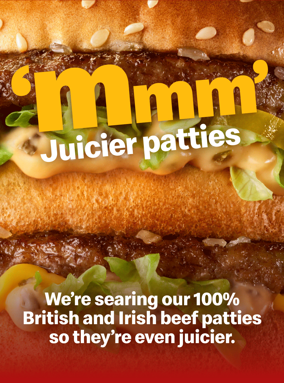 'Mmm' | Juicier patties - We're searing our 100% British and Irish beef patties so they're even juicier | Toastier buns - Toasting our new buns for slightly longer | Meltier cheese - And serving our burgers hotter, so the cheese is even meltier
