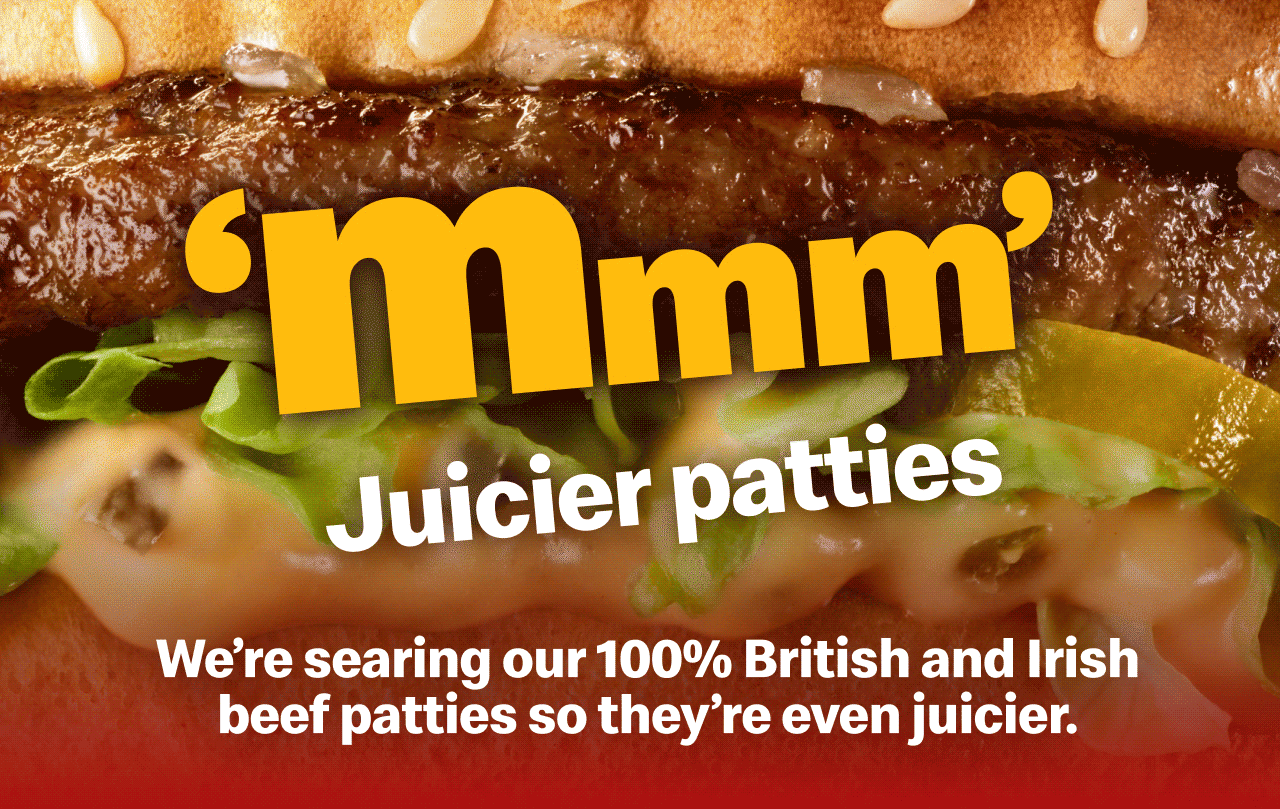 'Mmm' | Juicier patties - We're searing our 100% British and Irish beef patties so they're even juicier | Toastier buns - Toasting our new buns for slightly longer | Meltier cheese - And serving our burgers hotter, so the cheese is even meltier