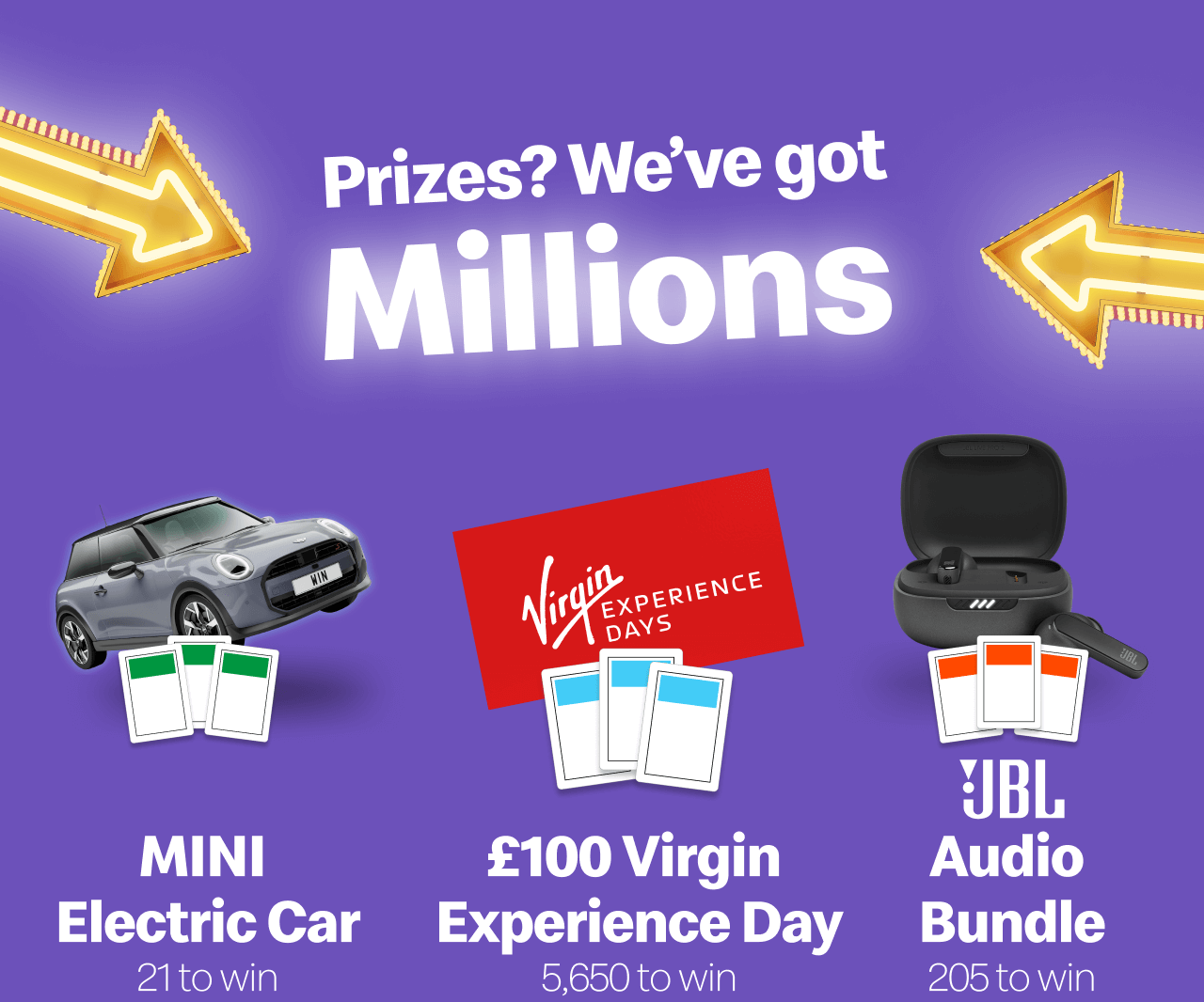 Prizes? We've got Millions - Mini Electric Car 21 to win - £100 Virgin Experience Day 6,050 to win - JBL Audio Bundle 205 to win