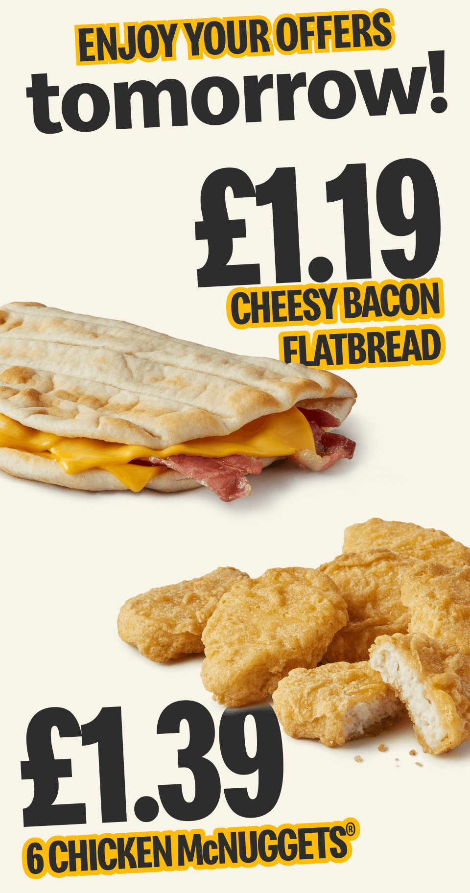 Enjoy your offers tomorrow! £1.19 cheesy bacon flatbread - £1.39 6 chicken McNuggets®