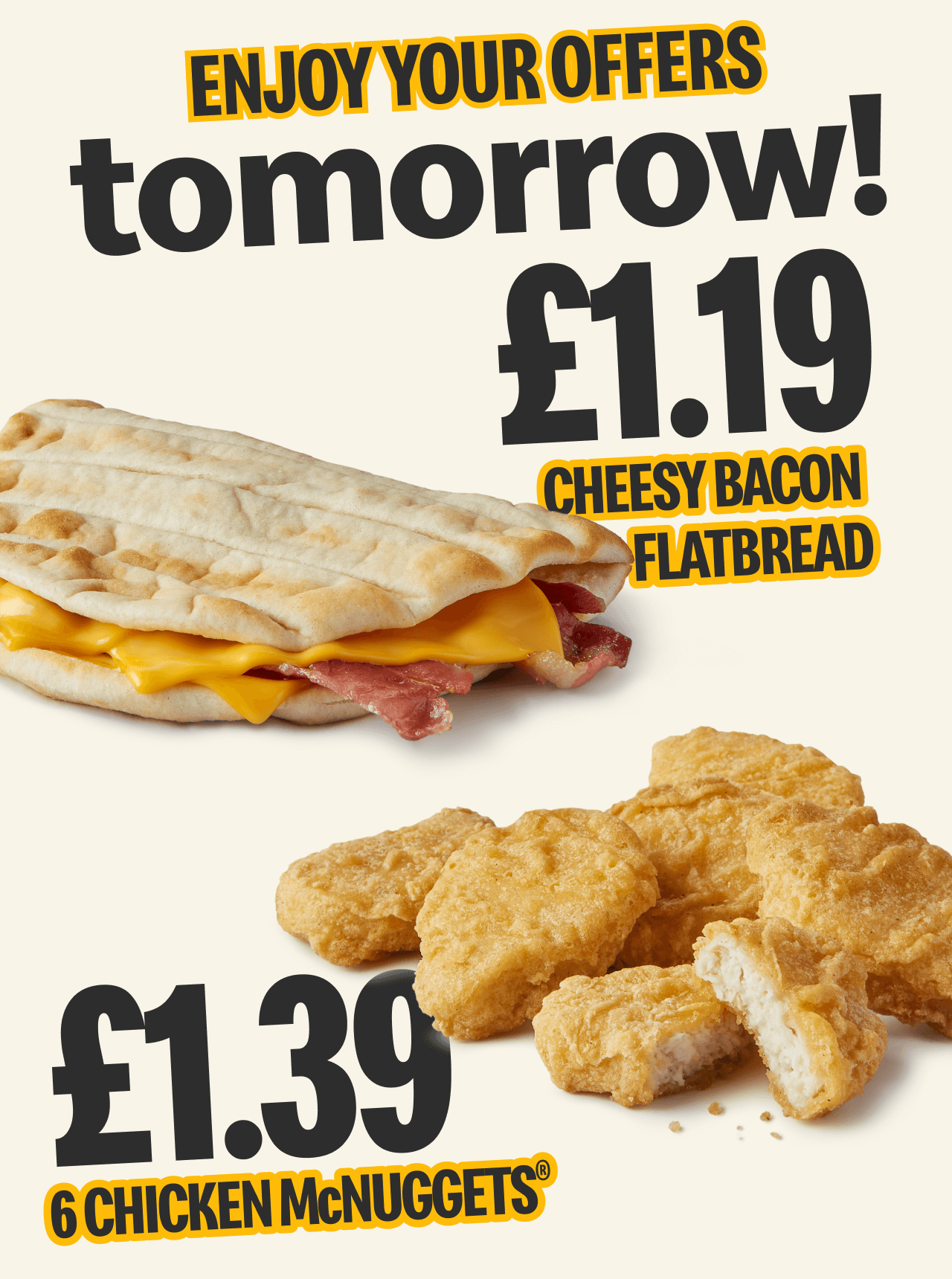 Enjoy your offers tomorrow! £1.19 cheesy bacon flatbread - £1.39 6 chicken McNuggets®