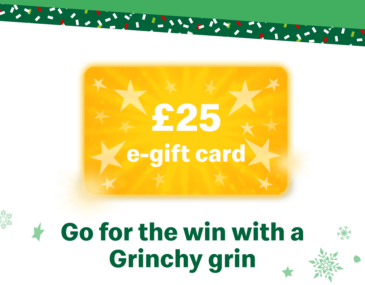 £25 e-gift card - Go for the win with a Grinchy grin