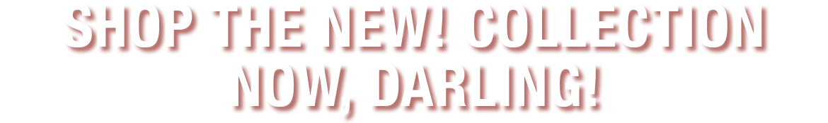 SHOP THE NEW! COLLECTION NOW, DARLING!