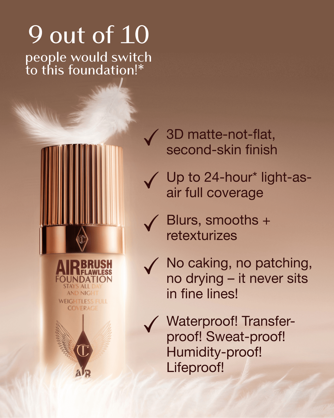 9 Out of 10 people would switch to this foundation!* - 3D matte-not-flat, second-skin finish - Up to 24-hour* light-as-air full coverage - Blurs, smooths + retexturizes - No caking, no patching, no drying - it never sits in fine lines! - Waterproof! Transfer-proof! Sweat-proof! Humidity-proof! Lifeproof!