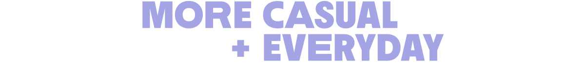 More casual + everydat