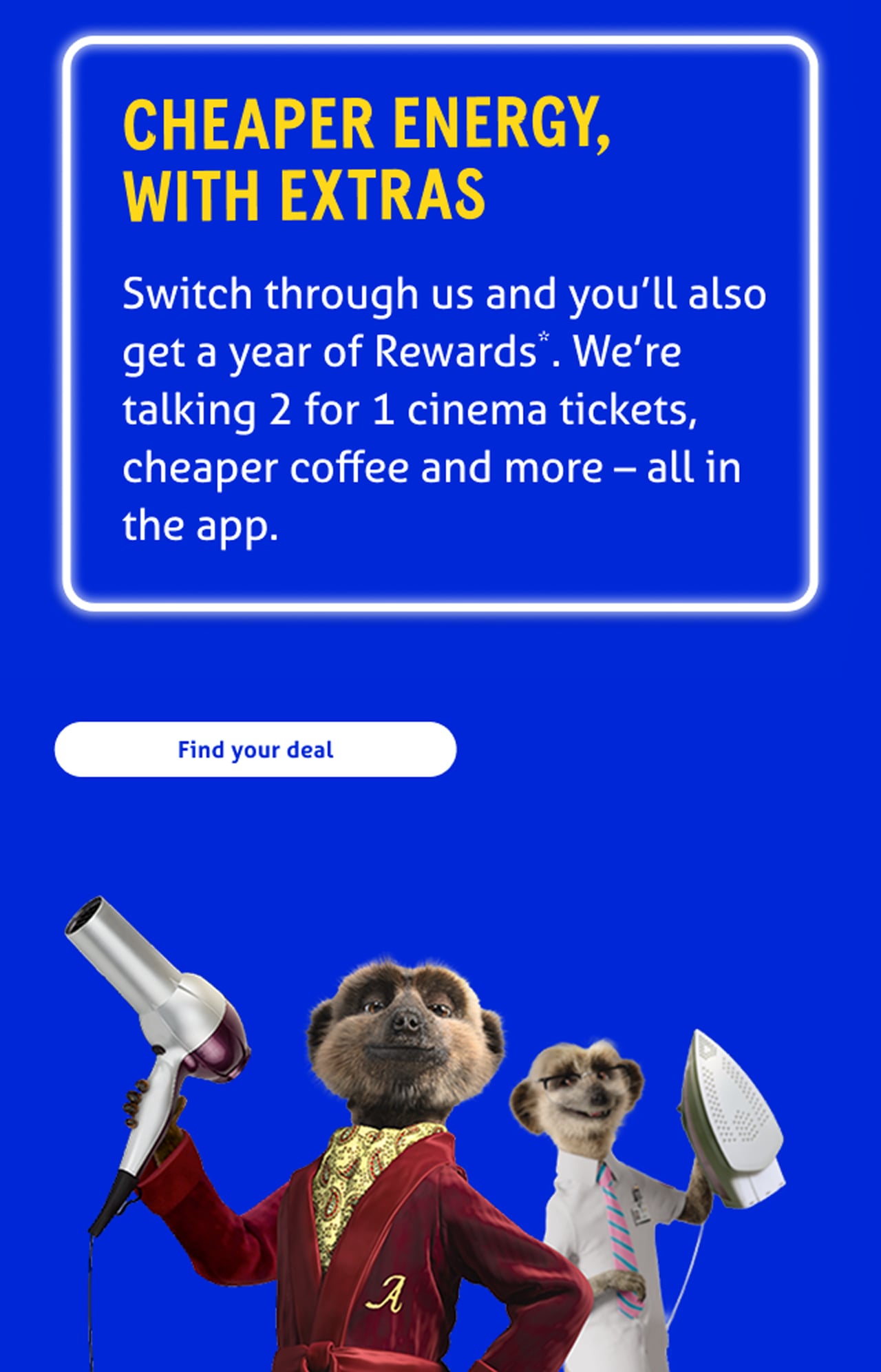 Cheaper energy, with extras

Switch through us and enjoy a year of Rewards*. We're talking 2 for 1 cinema tickets, cheaper coffee and so much more - all in the app.