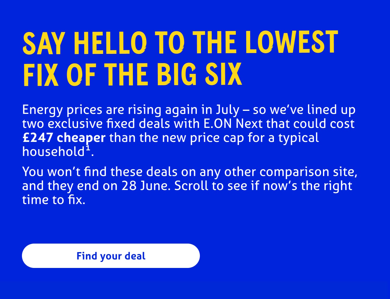 Say hello to the lowest fix of the big six 

Energy prices are rising again in July – so we’ve lined up two exclusive fixed deals with E.ON Next that could cost £247 cheaper than the new price cap for a typical household1.
You won’t find these deals on any other comparison site, and they end on 28 June. Scroll to see if now’s the right time to fix.
