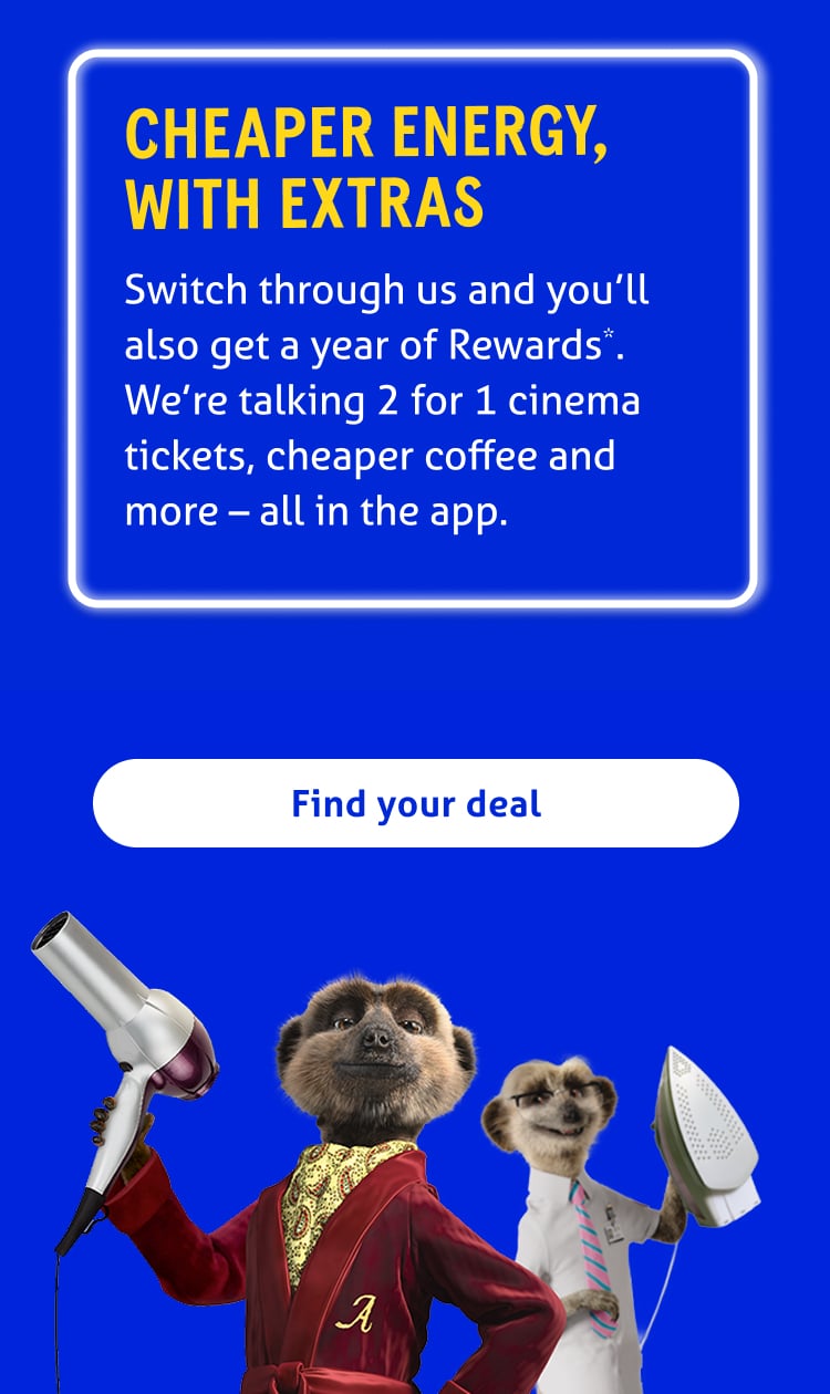 Cheaper energy, with extras

Switch through us and enjoy a year of Rewards*. We're talking 2 for 1 cinema tickets, cheaper coffee and so much more - all in the app.