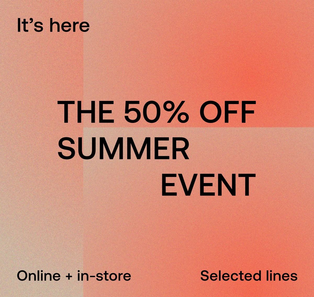 It's here THE 50% OFF SUMMER EVENT Onine + in-store