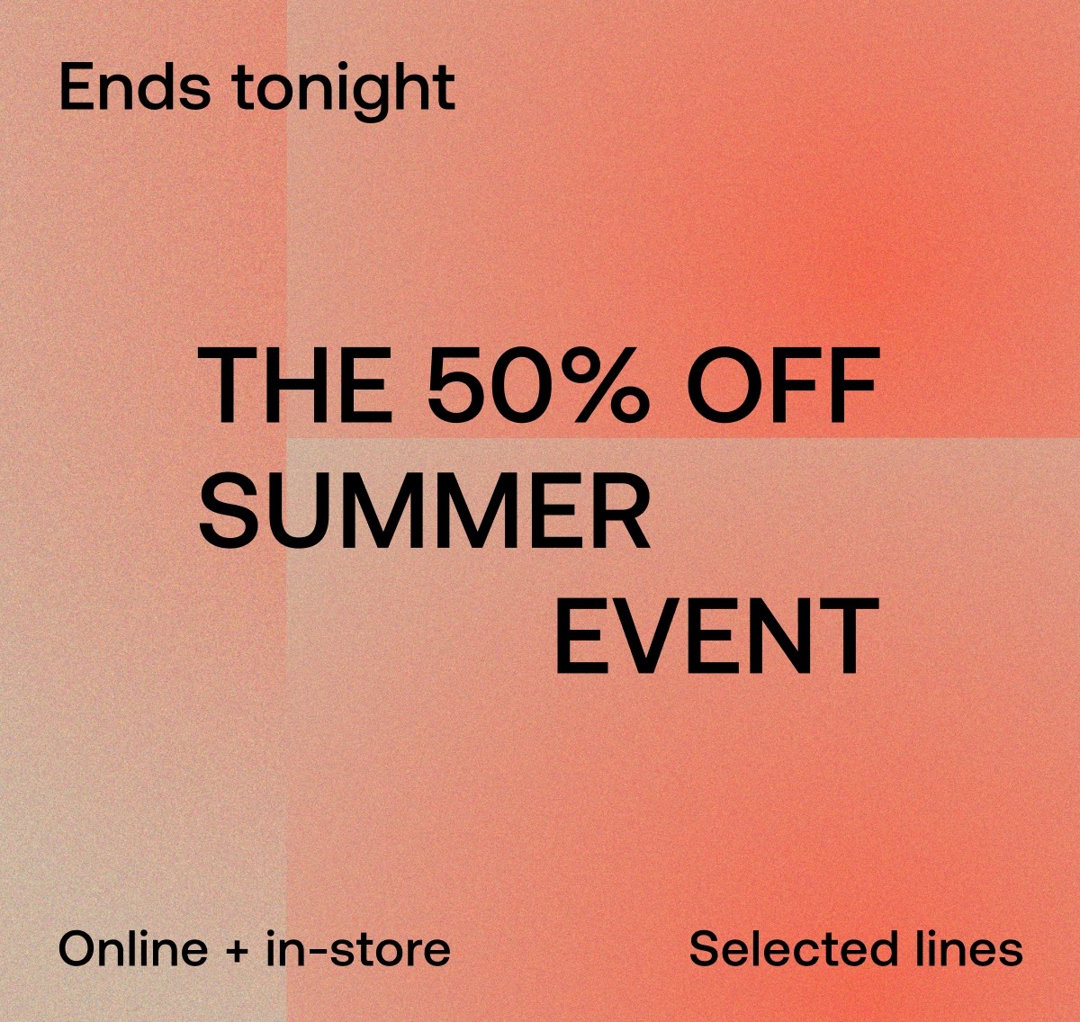 Ends tonight THE 50% OFF SUMMER EVENT Online + in-store