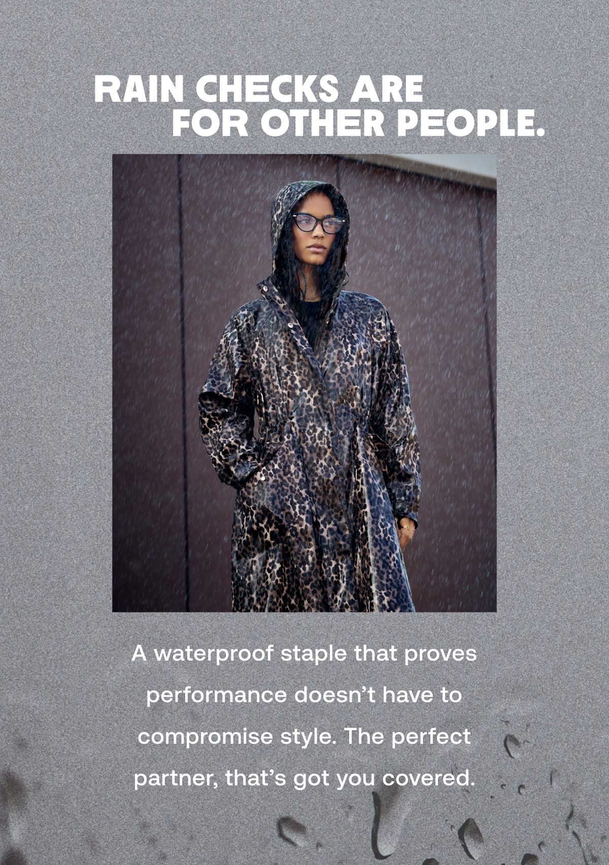 RAIN CHECKS ARE FOR OTHER PEOPLE. A waterproof staple that proves performance doesn't have to compromise style. The perfect partner, that's got you covered.