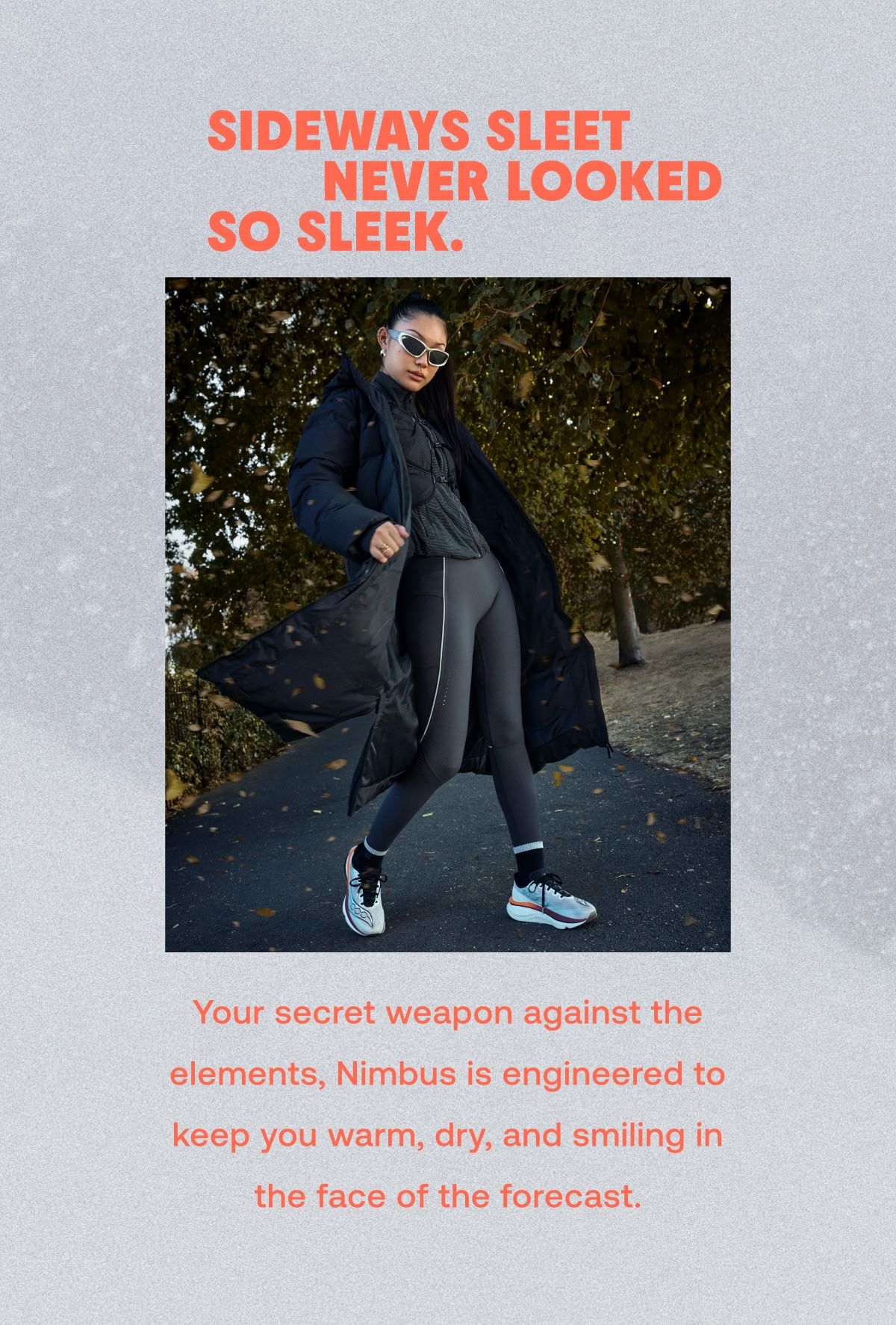 SIDEWAYS SLEET NEVER LOOKED SO SLEEK. Your secret weapon against the elements, Nimbus is engineered to keep you warm, dry, and smiling in the face of the forecast.  