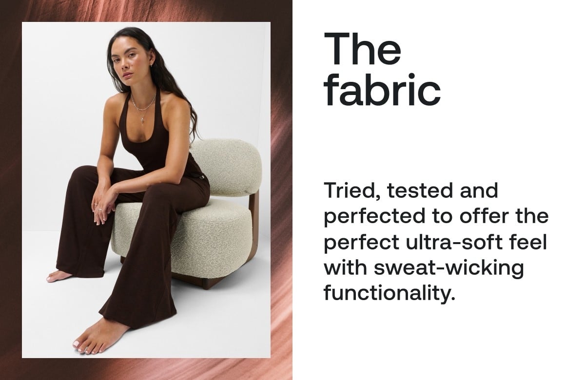 The fabric Tried, tested and perfected to offer the perfect ultra-soft feel with sweat-wicking functionality. 