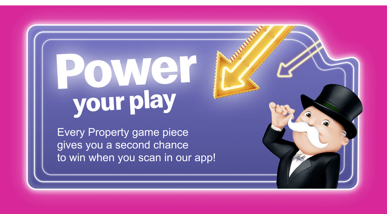 Power your play - Every Property game piece gives you a second chance to win when you scan in our app!