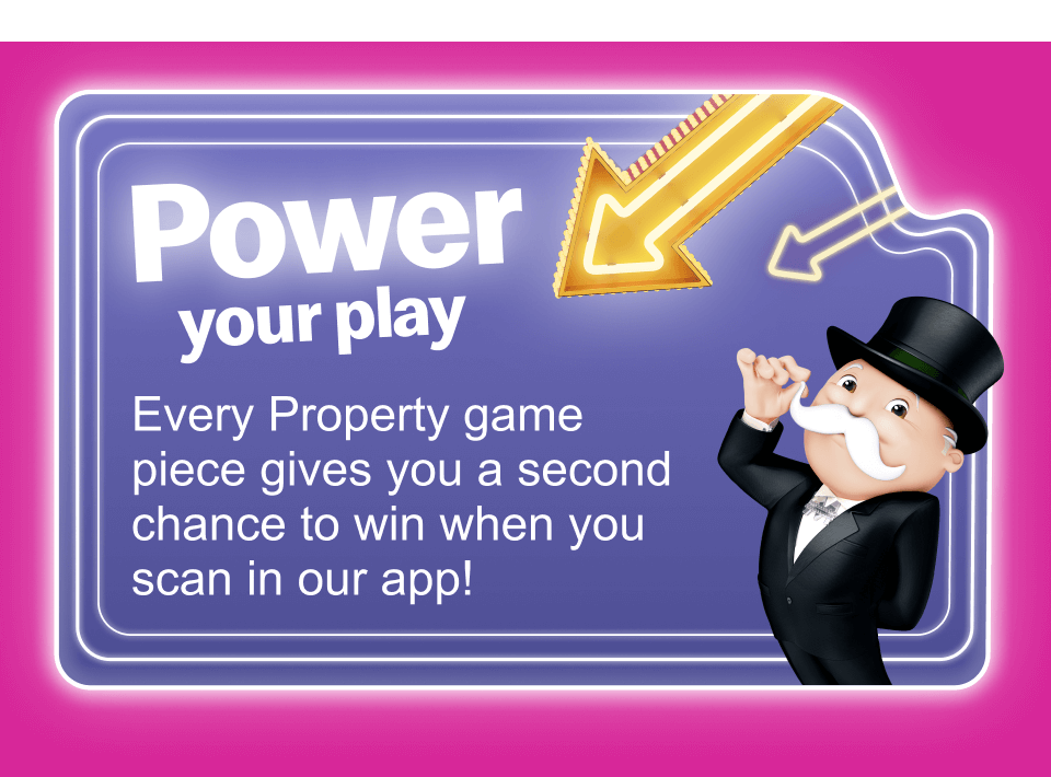 Power your play - Every Property game piece gives you a second chance to win when you scan in our app!